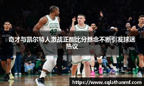 奇才与凯尔特人激战正酣比分悬念不断引发球迷热议