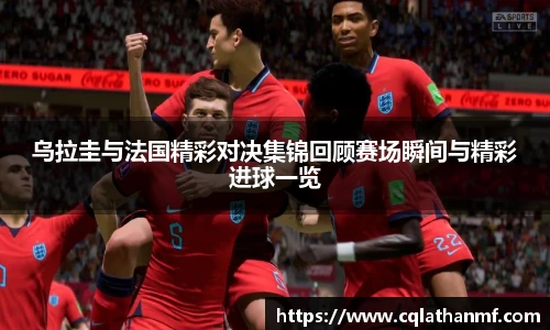 乌拉圭与法国精彩对决集锦回顾赛场瞬间与精彩进球一览